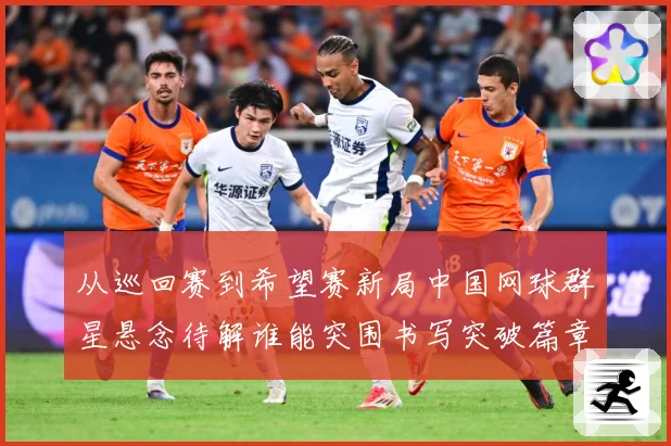 从巡回赛到希望赛新局中国网球群星悬念待解谁能突围书写突破篇章赛场观察