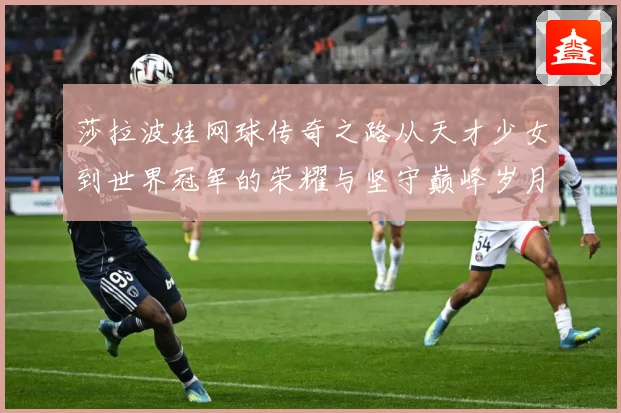 莎拉波娃网球传奇之路从天才少女到世界冠军的荣耀与坚守巅峰岁月