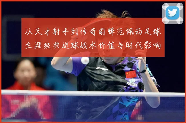 从天才射手到传奇前锋范佩西足球生涯经典进球战术价值与时代影响解析