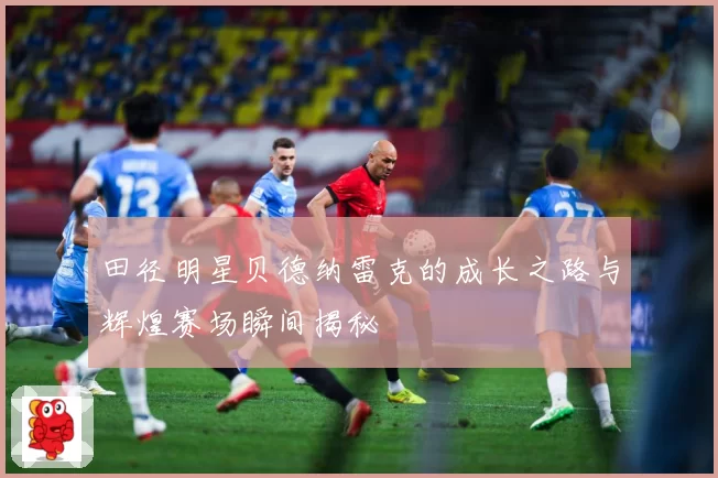 田径明星贝德纳雷克的成长之路与辉煌赛场瞬间揭秘