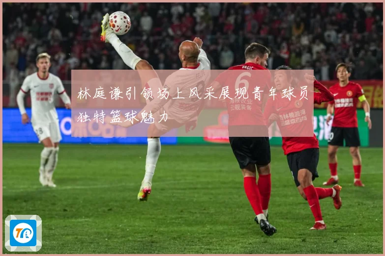 林庭谦引领场上风采展现青年球员独特篮球魅力