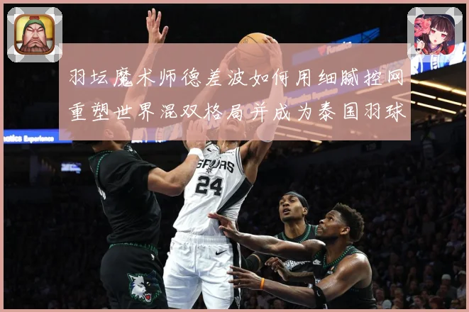 羽坛魔术师德差波如何用细腻控网重塑世界混双格局并成为泰国羽球新旗帜