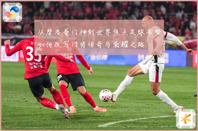 从摩洛哥门神到世界焦点足球布努如何改写门将传奇与荣耀之路