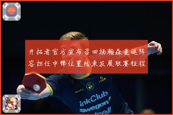 开拓者官方宣布召回杨瀚森重返阵容担任中锋位置结束发展联赛征程赛场复盘