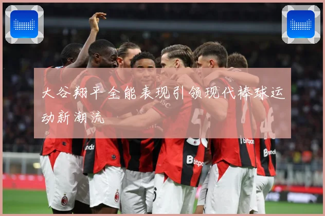 大谷翔平全能表现引领现代棒球运动新潮流