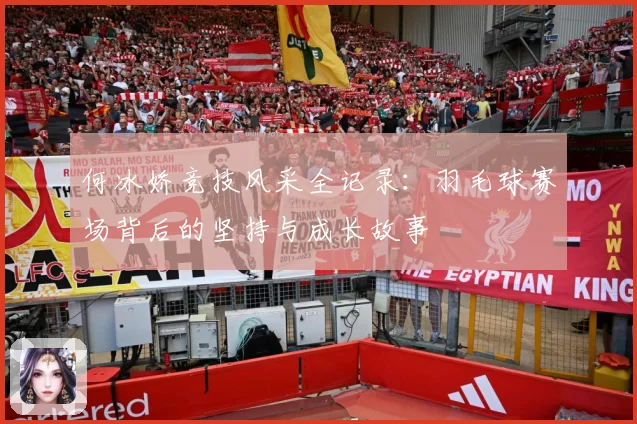 何冰娇竞技风采全记录：羽毛球赛场背后的坚持与成长故事