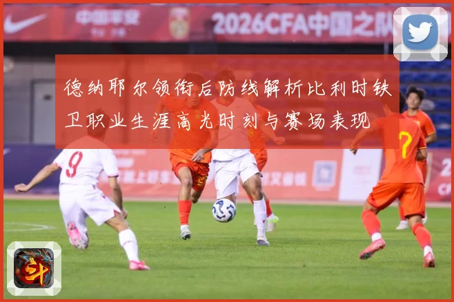 德纳耶尔领衔后防线解析比利时铁卫职业生涯高光时刻与赛场表现