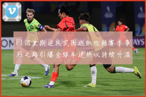 F1诺里斯逆风突围迈凯伦新赛季争冠之路引爆全球车迷热议持续升温